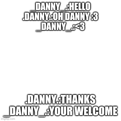 Blank Transparent Square | _DANNY_.:HELLO
.DANNY.:OH DANNY :3
_DANNY_.:<3; .DANNY.:THANKS
_DANNY_.:YOUR WELCOME | image tagged in memes,blank transparent square | made w/ Imgflip meme maker