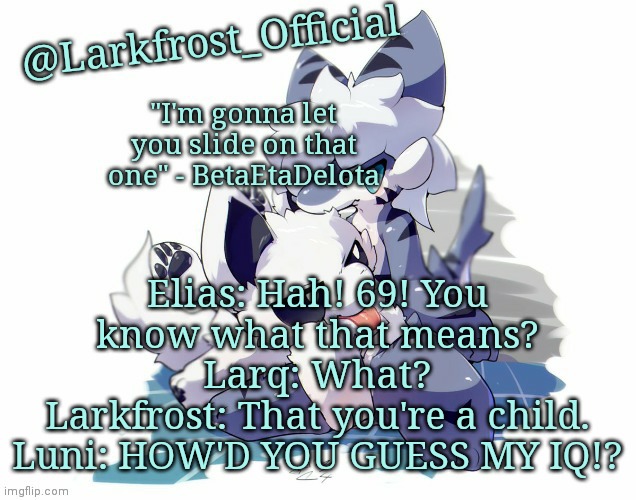 Larkfrost_Official Squid dog x Tiger shark Announcement Template | Elias: Hah! 69! You know what that means?
Larq: What?
Larkfrost: That you're a child.
Luni: HOW'D YOU GUESS MY IQ!? | image tagged in larkfrost_official squid dog x tiger shark announcement template | made w/ Imgflip meme maker