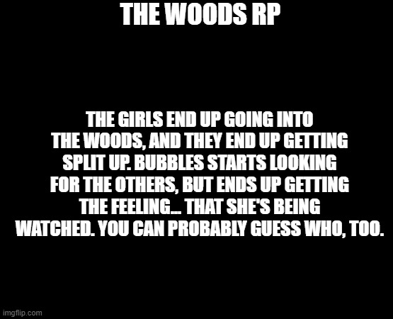 The Woods RP (ON BREAK) | THE WOODS RP; THE GIRLS END UP GOING INTO THE WOODS, AND THEY END UP GETTING SPLIT UP. BUBBLES STARTS LOOKING FOR THE OTHERS, BUT ENDS UP GETTING THE FEELING... THAT SHE'S BEING WATCHED. YOU CAN PROBABLY GUESS WHO, TOO. | image tagged in roleplaying,just go with it | made w/ Imgflip meme maker