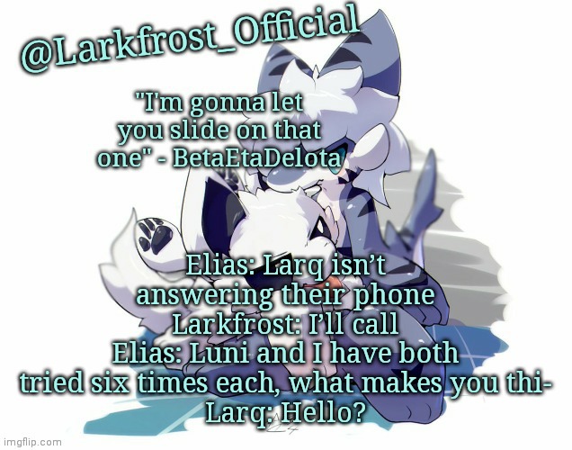 Larkfrost_Official Squid dog x Tiger shark Announcement Template | Elias: Larq isn’t answering their phone
Larkfrost: I’ll call
Elias: Luni and I have both tried six times each, what makes you thi-
Larq: Hello? | image tagged in larkfrost_official squid dog x tiger shark announcement template | made w/ Imgflip meme maker
