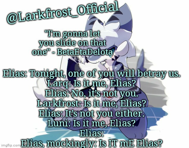 Larkfrost_Official Squid dog x Tiger shark Announcement Template | Elias: Tonight, one of you will betray us.
Larq: Is it me, Elias?
Elias: No, it’s not you.
Larkfrost: Is it me, Elias?
Elias: It’s not you either.
Luni: Is it me, Elias?
Elias:
Elias, mockingly: Is IT mE Elias? | image tagged in larkfrost_official squid dog x tiger shark announcement template | made w/ Imgflip meme maker