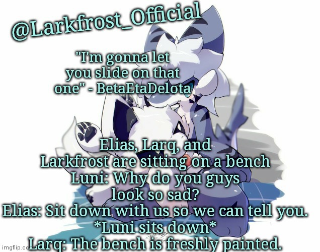 *his fur is ruined for eternity* | Elias, Larq, and Larkfrost are sitting on a bench
Luni: Why do you guys look so sad?
Elias: Sit down with us so we can tell you.
*Luni sits down*
Larq: The bench is freshly painted. | image tagged in larkfrost_official squid dog x tiger shark announcement template | made w/ Imgflip meme maker