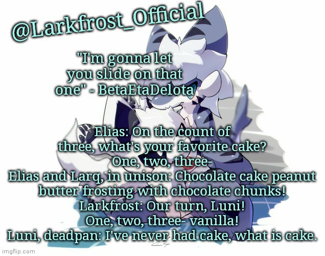 Larkfrost_Official Squid dog x Tiger shark Announcement Template | Elias: On the count of three, what's your favorite cake? One, two, three-
Elias and Larq, in unison: Chocolate cake peanut butter frosting with chocolate chunks!
Larkfrost: Our turn, Luni! One, two, three- vanilla!
Luni, deadpan: I've never had cake, what is cake. | image tagged in larkfrost_official squid dog x tiger shark announcement template | made w/ Imgflip meme maker