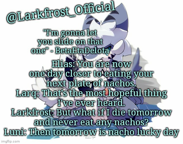 POV: my ocs get philosophical | Elias: You are now one day closer to eating your next plate of nachos.
Larq: That's the most hopeful thing I've ever heard.
Larkfrost: But what if I die tomorrow and never eat any nachos?
Luni: Then tomorrow is nacho lucky day | image tagged in larkfrost_official squid dog x tiger shark announcement template | made w/ Imgflip meme maker