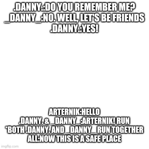Blank Transparent Square Meme | .DANNY.:DO YOU REMEMBER ME?
_DANNY_:NO. WELL, LET'S BE FRIENDS
.DANNY.:YES! ARTERNIK:HELLO
.DANNY. & _DANNY_:ARTERNIK! RUN
*BOTH .DANNY. AND _DANNY_ RUN TOGETHER
ALL:NOW THIS IS A SAFE PLACE | image tagged in memes,blank transparent square | made w/ Imgflip meme maker
