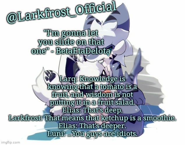 Larkfrost_Official Squid dog x Tiger shark Announcement Template | Larq: Knowledge is knowing that a tomato is a fruit, and wisdom is not putting it in a fruit salad.
Elias: That's deep.
Larkfrost: That means that ketchup is a smoothie.
Elias: That's deeper.
Luni: ...You guys are idiots. | image tagged in larkfrost_official squid dog x tiger shark announcement template | made w/ Imgflip meme maker