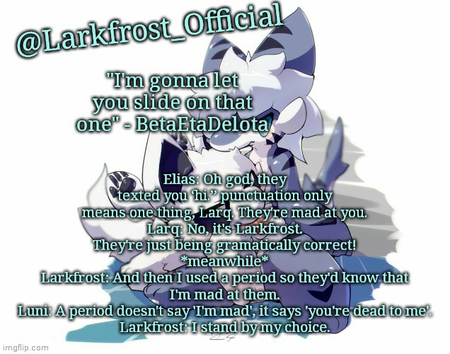 Larkfrost_Official Squid dog x Tiger shark Announcement Template | Elias: Oh god, they texted you ‘hi.’’ punctuation only means one thing, Larq. They're mad at you.
Larq: No, it's Larkfrost. They're just being gramatically correct!
*meanwhile*
Larkfrost: And then I used a period so they'd know that I'm mad at them.
Luni: A period doesn't say 'I'm mad', it says 'you're dead to me'.
Larkfrost: I stand by my choice. | image tagged in larkfrost_official squid dog x tiger shark announcement template | made w/ Imgflip meme maker