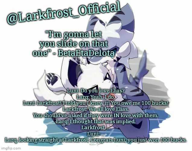 Larkfrost_Official Squid dog x Tiger shark Announcement Template | Luni: Do you love Elias?
Larq: Yeah, I do.
Luni: Larkfrost! I told you I knew it! You owe me 100 bucks!
Larkfrost: We all love Elias. You should've asked if they were IN love with them.
Larq: I thought that was implied.
Larkfrost: ...
Luni: ...
Larq, looking straight at Larkfrost: Congrats Luni, you just won 100 bucks. | image tagged in larkfrost_official squid dog x tiger shark announcement template | made w/ Imgflip meme maker