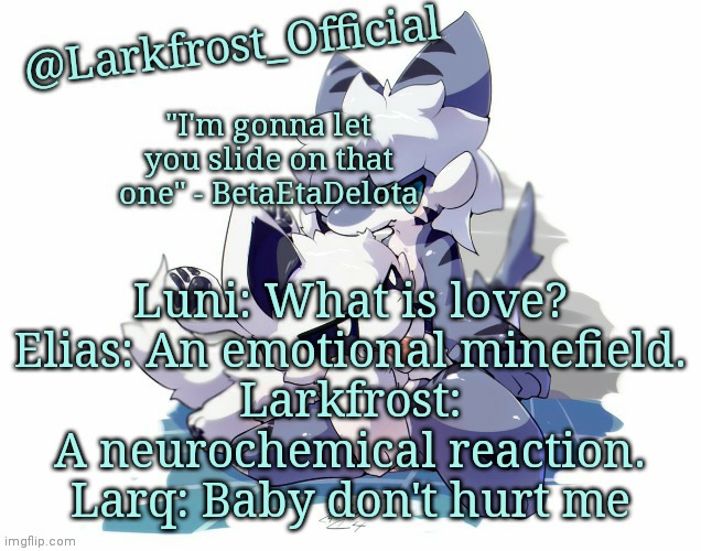 Larkfrost_Official Squid dog x Tiger shark Announcement Template | Luni: What is love?
Elias: An emotional minefield.
Larkfrost: A neurochemical reaction.
Larq: Baby don't hurt me | image tagged in larkfrost_official squid dog x tiger shark announcement template | made w/ Imgflip meme maker