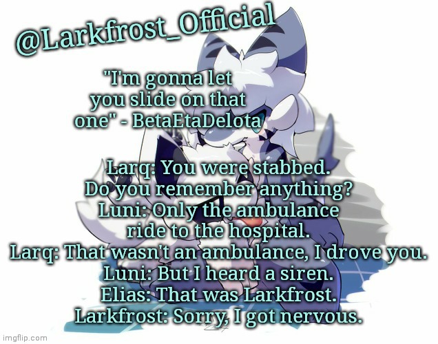 Larkfrost_Official Squid dog x Tiger shark Announcement Template | Larq: You were stabbed. Do you remember anything?
Luni: Only the ambulance ride to the hospital.
Larq: That wasn't an ambulance, I drove you.
Luni: But I heard a siren.
Elias: That was Larkfrost.
Larkfrost: Sorry, I got nervous. | image tagged in larkfrost_official squid dog x tiger shark announcement template | made w/ Imgflip meme maker