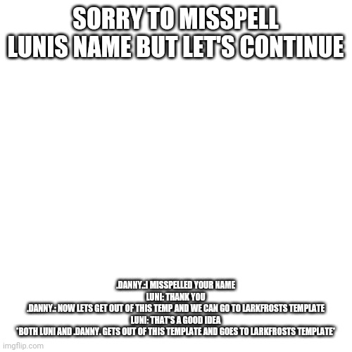 Blank Transparent Square | SORRY TO MISSPELL LUNIS NAME BUT LET'S CONTINUE; .DANNY.:I MISSPELLED YOUR NAME
LUNI: THANK YOU
.DANNY.: NOW LETS GET OUT OF THIS TEMP AND WE CAN GO TO LARKFROSTS TEMPLATE
LUNI: THAT'S A GOOD IDEA
*BOTH LUNI AND .DANNY. GETS OUT OF THIS TEMPLATE AND GOES TO LARKFROSTS TEMPLATE* | image tagged in memes,blank transparent square | made w/ Imgflip meme maker