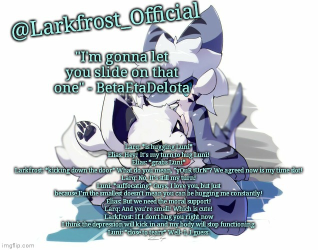 s m o l b e a n | Larq: *is hugging Luni*
Elias: Hey! It's my turn to hug Luni!
Elias: *grabs Luni*
Larkfrost: *kicking down the door* What do you mean, "yOuR tUrN"? We agreed now is my time slot!
Larq: No, It's still my turn!
Luni: *suffocating* Guys, I love you, but just because I'm the smallest doesn't mean you can be hugging me constantly!
Elias: But we need the moral support!
Larq: And you're small! Which is cute!
Larkfrost: If I don't hug you right now I think the depression will kick in and my body will stop functioning.
Luni: *close to tears* Well- I, I guess. | image tagged in larkfrost_official squid dog x tiger shark announcement template | made w/ Imgflip meme maker