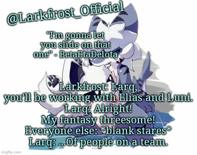 Larkfrost_Official Squid dog x Tiger shark Announcement Template | Larkfrost: Larq, you'll be working with Elias and Luni.
Larq: Alright! My fantasy threesome!
Everyone else: *blank stares*
Larq: ...Of people on a team. | image tagged in larkfrost_official squid dog x tiger shark announcement template | made w/ Imgflip meme maker