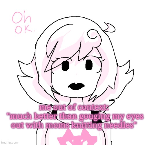 there is no context | me out of context:
 "much better than gouging my eyes out with moms knitting needles" | image tagged in roxy 'oh ok' | made w/ Imgflip meme maker