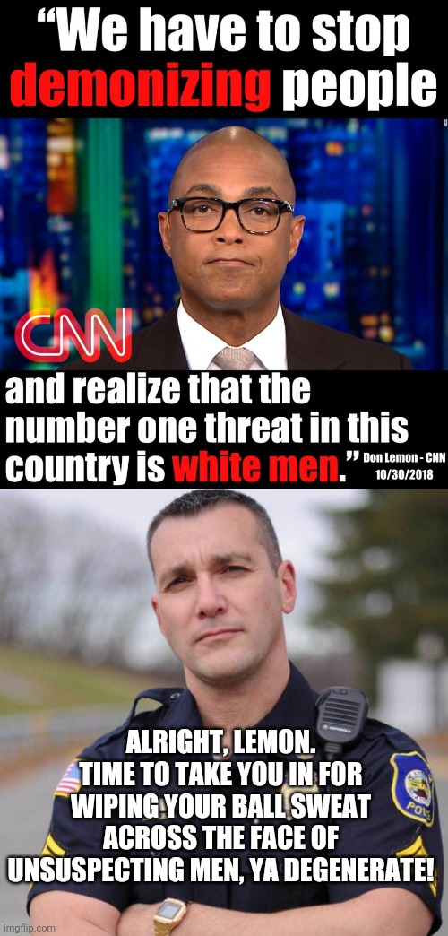 This guy thinks he has some moral superiority? | ALRIGHT, LEMON. TIME TO TAKE YOU IN FOR WIPING YOUR BALL SWEAT ACROSS THE FACE OF UNSUSPECTING MEN, YA DEGENERATE! | image tagged in don lemon,cop,sexual pervert,cnn fake news | made w/ Imgflip meme maker