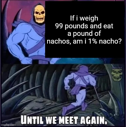 Until we meet again. | If i weigh 99 pounds and eat a pound of nachos, am i 1% nacho? | image tagged in until we meet again | made w/ Imgflip meme maker