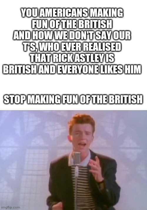 YOU AMERICANS MAKING FUN OF THE BRITISH AND HOW WE DON'T SAY OUR T'S, WHO EVER REALISED THAT RICK ASTLEY IS BRITISH AND EVERYONE LIKES HIM; STOP MAKING FUN OF THE BRITISH | image tagged in blank white template,rick astley,british | made w/ Imgflip meme maker