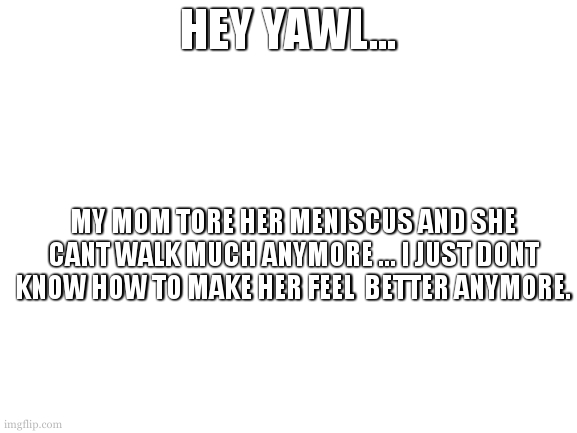Blank White Template | HEY YAWL... MY MOM TORE HER MENISCUS AND SHE CANT WALK MUCH ANYMORE ... I JUST DONT KNOW HOW TO MAKE HER FEEL  BETTER ANYMORE. | image tagged in blank white template | made w/ Imgflip meme maker