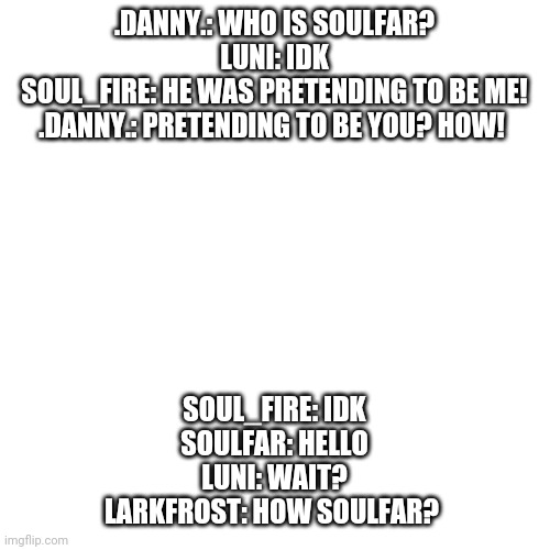 Blank Transparent Square | .DANNY.: WHO IS SOULFAR?
LUNI: IDK
SOUL_FIRE: HE WAS PRETENDING TO BE ME!
.DANNY.: PRETENDING TO BE YOU? HOW! SOUL_FIRE: IDK
SOULFAR: HELLO
LUNI: WAIT?
LARKFROST: HOW SOULFAR? | image tagged in memes,blank transparent square | made w/ Imgflip meme maker