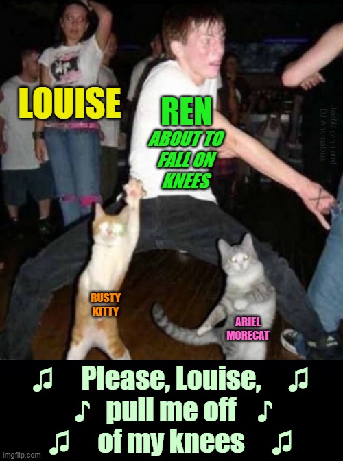 ▬▬ comment specific to Footloose meme, using part of original meme | LOUISE ABOUT TO
FALL ON
KNEES RUSTY KITTY ARIEL MORECAT ♫     Please, Louise,     ♫
 ♪   pull me off    ♪
♫     of my knees     ♫ REN JoeMag | image tagged in music,comment | made w/ Imgflip meme maker