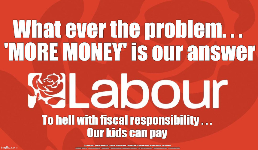 Labour - can't be trusted with economy | What ever the problem. . . 
'MORE MONEY' is our answer; To hell with fiscal responsibility . . .
Our kids can pay; #STARMEROUT #GETSTARMEROUT #LABOUR #JONLANSMAN #WEARECORBYN #KEIRSTARMER #DIANEABBOTT #MCDONNELL #CULTOFCORBYN #LABOURISDEAD #MOMENTUM #LABOURRACISM #SOCIALISTSUNDAY #NEVERVOTELABOUR #SOCIALISTANYDAY #ANTISEMITISM | image tagged in starmer new leadership,labourisdead,expelled labour,starmerout getstarmerout,anti-semite and a racist,cultofcorbyn | made w/ Imgflip meme maker