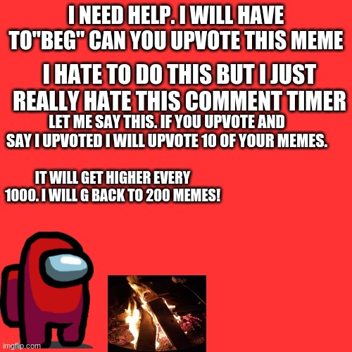 Blank Transparent Square Meme | I NEED HELP. I WILL HAVE TO"BEG" CAN YOU UPVOTE THIS MEME; I HATE TO DO THIS BUT I JUST REALLY HATE THIS COMMENT TIMER; LET ME SAY THIS. IF YOU UPVOTE AND SAY I UPVOTED I WILL UPVOTE 10 OF YOUR MEMES. IT WILL GET HIGHER EVERY 1000. I WILL G BACK TO 200 MEMES! | image tagged in memes,blank transparent square | made w/ Imgflip meme maker