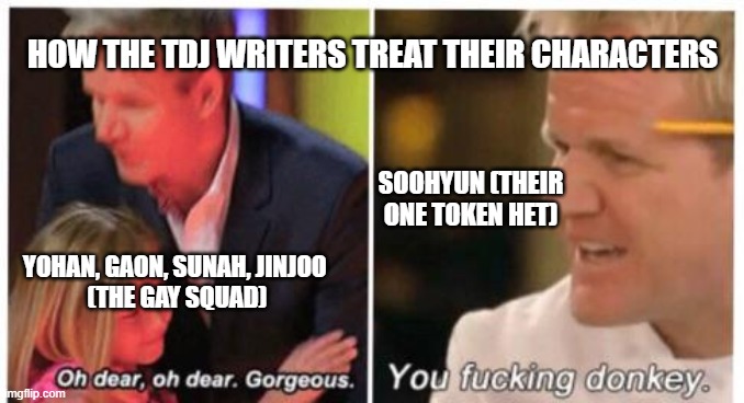 Oh dear, dear gorgeus | HOW THE TDJ WRITERS TREAT THEIR CHARACTERS; SOOHYUN (THEIR ONE TOKEN HET); YOHAN, GAON, SUNAH, JINJOO 
(THE GAY SQUAD) | image tagged in oh dear dear gorgeus | made w/ Imgflip meme maker
