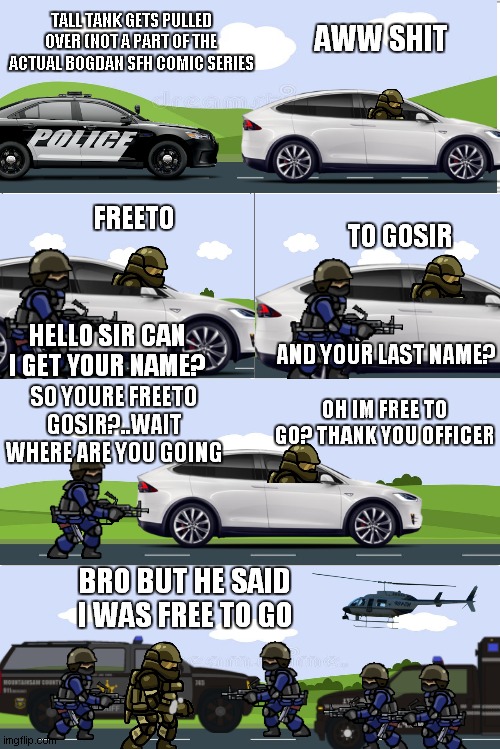 tall tank gets pulled over | TALL TANK GETS PULLED OVER (NOT A PART OF THE ACTUAL BOGDAN SFH COMIC SERIES; AWW SHIT; FREETO; TO GOSIR; HELLO SIR CAN I GET YOUR NAME? AND YOUR LAST NAME? SO YOURE FREETO GOSIR?..WAIT WHERE ARE YOU GOING; OH IM FREE TO GO? THANK YOU OFFICER; BRO BUT HE SAID I WAS FREE TO GO | image tagged in blank comic panel 2x4 | made w/ Imgflip meme maker