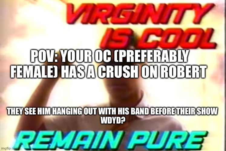 Romance go brrrrr | POV: YOUR OC (PREFERABLY FEMALE) HAS A CRUSH ON ROBERT; THEY SEE HIM HANGING OUT WITH HIS BAND BEFORE THEIR SHOW 
WDYD? | image tagged in virginity is cool | made w/ Imgflip meme maker