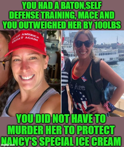 still the only person murdered on jan. 6th | YOU HAD A BATON,SELF DEFENSE TRAINING, MACE AND YOU OUTWEIGHED HER BY 100LBS; YOU DID NOT HAVE TO MURDER HER TO PROTECT NANCY'S SPECIAL ICE CREAM | image tagged in democrats,fascism | made w/ Imgflip meme maker