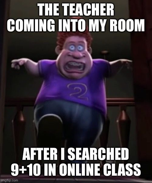 Fat boi | THE TEACHER COMING INTO MY ROOM; AFTER I SEARCHED 9+10 IN ONLINE CLASS | image tagged in fat boi | made w/ Imgflip meme maker