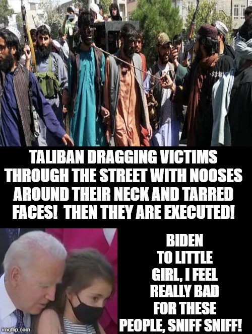 Sniff, Sniff | BIDEN TO LITTLE GIRL, I FEEL REALLY BAD FOR THESE PEOPLE, SNIFF SNIFF! TALIBAN DRAGGING VICTIMS THROUGH THE STREET WITH NOOSES AROUND THEIR NECK AND TARRED FACES!  THEN THEY ARE EXECUTED! | image tagged in creepy joe biden,pedophile,pedophiles,pedophilia,pedo | made w/ Imgflip meme maker