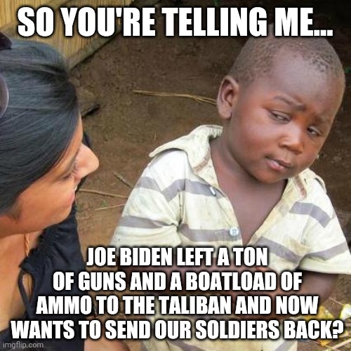 It's another terrible look for Joe Biden. | SO YOU'RE TELLING ME... JOE BIDEN LEFT A TON OF GUNS AND A BOATLOAD OF AMMO TO THE TALIBAN AND NOW WANTS TO SEND OUR SOLDIERS BACK? | image tagged in memes | made w/ Imgflip meme maker