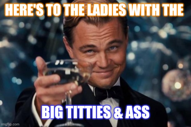 Leonardo Dicaprio Cheers | HERE'S TO THE LADIES WITH THE; BIG TITTIES & ASS | image tagged in memes,leonardo dicaprio cheers | made w/ Imgflip meme maker