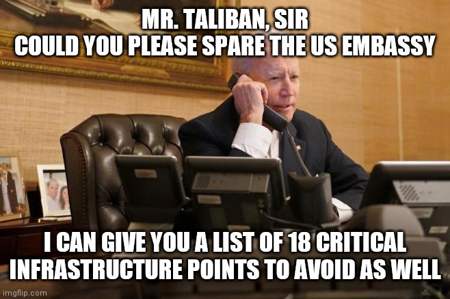 "Commander" in Cheif | MR. TALIBAN, SIR
COULD YOU PLEASE SPARE THE US EMBASSY; I CAN GIVE YOU A LIST OF 18 CRITICAL INFRASTRUCTURE POINTS TO AVOID AS WELL | image tagged in biden phone call,biden,democrats,taliban | made w/ Imgflip meme maker