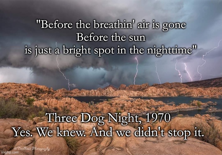 We Knew | "Before the breathin' air is gone
Before the sun
is just a bright spot in the nighttime"; Three Dog Night, 1970
Yes. We knew. And we didn't stop it. | image tagged in breathin' air,three dog night,we knew,climate change | made w/ Imgflip meme maker