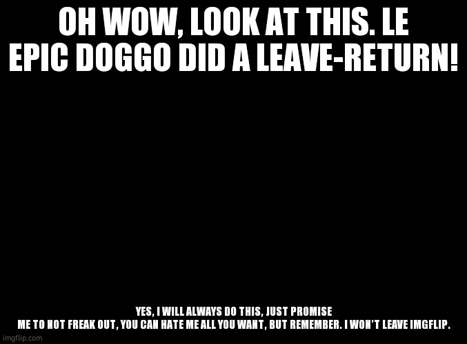 image desc | OH WOW, LOOK AT THIS. LE EPIC DOGGO DID A LEAVE-RETURN! YES, I WILL ALWAYS DO THIS, JUST PROMISE ME TO NOT FREAK OUT, YOU CAN HATE ME ALL YOU WANT, BUT REMEMBER. I WON'T LEAVE IMGFLIP. | image tagged in blank black | made w/ Imgflip meme maker