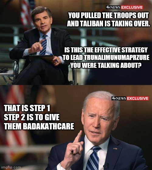 Joe Biden interview | YOU PULLED THE TROOPS OUT
AND TALIBAN IS TAKING OVER. IS THIS THE EFFECTIVE STRATEGY
TO LEAD TRUNALIMUNUMAPRZURE YOU WERE TALKING ABOUT? THAT IS STEP 1

STEP 2 IS TO GIVE THEM BADAKATHCARE | image tagged in joe biden interview,taliban,afghanistan,biden | made w/ Imgflip meme maker