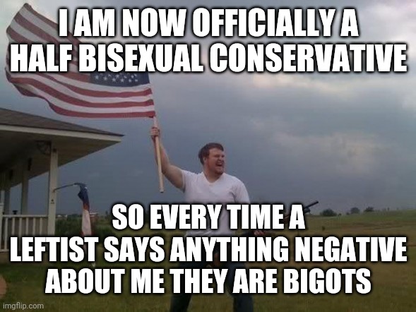 I'm half bi now. Not joking. | I AM NOW OFFICIALLY A HALF BISEXUAL CONSERVATIVE; SO EVERY TIME A LEFTIST SAYS ANYTHING NEGATIVE ABOUT ME THEY ARE BIGOTS | image tagged in gun loving conservative | made w/ Imgflip meme maker