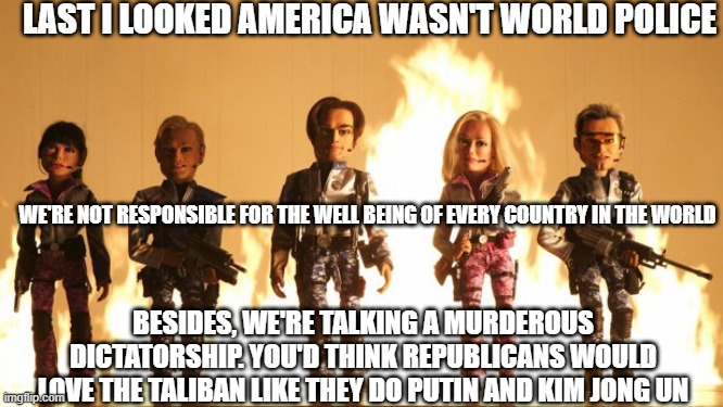 Team America  | LAST I LOOKED AMERICA WASN'T WORLD POLICE; WE'RE NOT RESPONSIBLE FOR THE WELL BEING OF EVERY COUNTRY IN THE WORLD; BESIDES, WE'RE TALKING A MURDEROUS DICTATORSHIP. YOU'D THINK REPUBLICANS WOULD LOVE THE TALIBAN LIKE THEY DO PUTIN AND KIM JONG UN | image tagged in team america | made w/ Imgflip meme maker