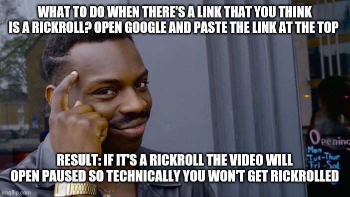 It worked for me | WHAT TO DO WHEN THERE'S A LINK THAT YOU THINK IS A RICKROLL? OPEN GOOGLE AND PASTE THE LINK AT THE TOP; RESULT: IF IT'S A RICKROLL THE VIDEO WILL OPEN PAUSED SO TECHNICALLY YOU WON'T GET RICKROLLED | image tagged in roll safe think about it,rick astley,rickroll | made w/ Imgflip meme maker