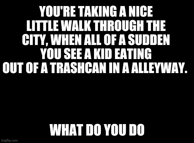 Don't know what to put | YOU'RE TAKING A NICE LITTLE WALK THROUGH THE CITY, WHEN ALL OF A SUDDEN YOU SEE A KID EATING OUT OF A TRASHCAN IN A ALLEYWAY. WHAT DO YOU DO | image tagged in blank black | made w/ Imgflip meme maker