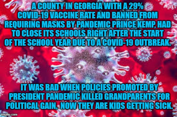 2 Corinthians 12:14  "Children are not obligated to save up for their parents, but parents for their children." | A COUNTY IN GEORGIA WITH A 29% COVID-19 VACCINE RATE AND BANNED FROM REQUIRING MASKS BY PANDEMIC PRINCE KEMP, HAD TO CLOSE ITS SCHOOLS RIGHT AFTER THE START OF THE SCHOOL YEAR DUE TO A COVID-19 OUTBREAK. IT WAS BAD WHEN POLICIES PROMOTED BY PRESIDENT PANDEMIC KILLED GRANDPARENTS FOR POLITICAL GAIN.  NOW THEY ARE KIDS GETTING SICK. | image tagged in politics | made w/ Imgflip meme maker