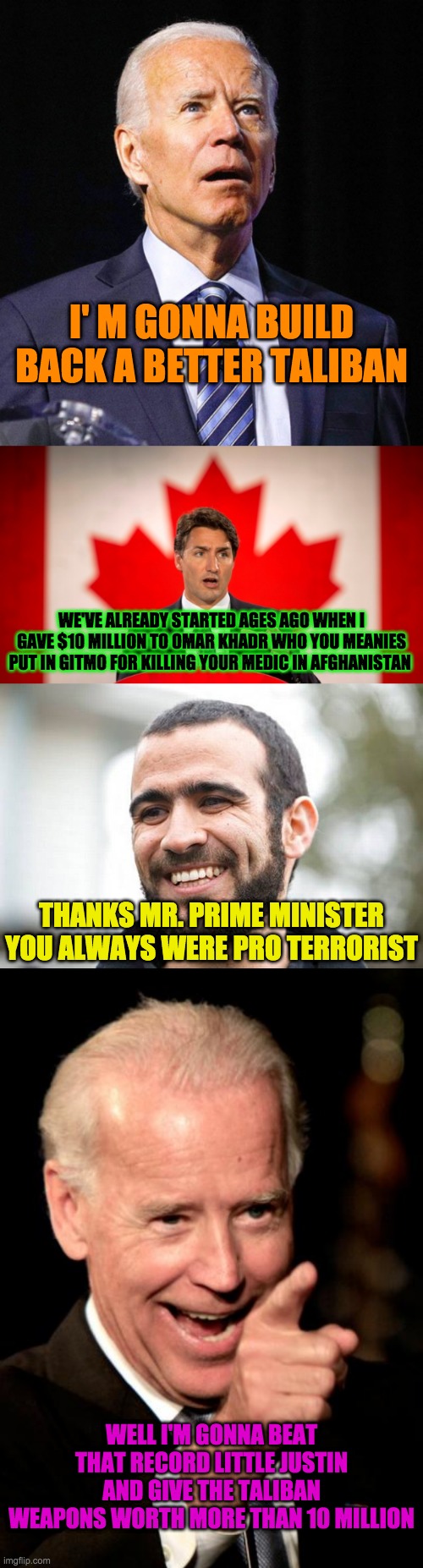 I' M GONNA BUILD BACK A BETTER TALIBAN; WE'VE ALREADY STARTED AGES AGO WHEN I GAVE $10 MILLION TO OMAR KHADR WHO YOU MEANIES PUT IN GITMO FOR KILLING YOUR MEDIC IN AFGHANISTAN; THANKS MR. PRIME MINISTER
YOU ALWAYS WERE PRO TERRORIST; WELL I'M GONNA BEAT THAT RECORD LITTLE JUSTIN AND GIVE THE TALIBAN WEAPONS WORTH MORE THAN 10 MILLION | image tagged in joe biden,justin trudeau,omar khadr,memes,smilin biden | made w/ Imgflip meme maker