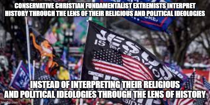 How Fundamentalists Fail To Understand History, Politics, And Religion | CONSERVATIVE CHRISTIAN FUNDAMENTALIST EXTREMISTS INTERPRET HISTORY THROUGH THE LENS OF THEIR RELIGIOUS AND POLITICAL IDEOLOGIES; INSTEAD OF INTERPRETING THEIR RELIGIOUS AND POLITICAL IDEOLOGIES THROUGH THE LENS OF HISTORY | image tagged in conservative,christian,fundamentalist,extremist,history,ideology | made w/ Imgflip meme maker