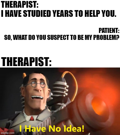 Sounds about right xD | THERAPIST: 
I HAVE STUDIED YEARS TO HELP YOU. PATIENT:
SO, WHAT DO YOU SUSPECT TO BE MY PROBLEM? THERAPIST: | image tagged in i have no idea medic version,therapist,therapy,memes,funny,mad pride | made w/ Imgflip meme maker