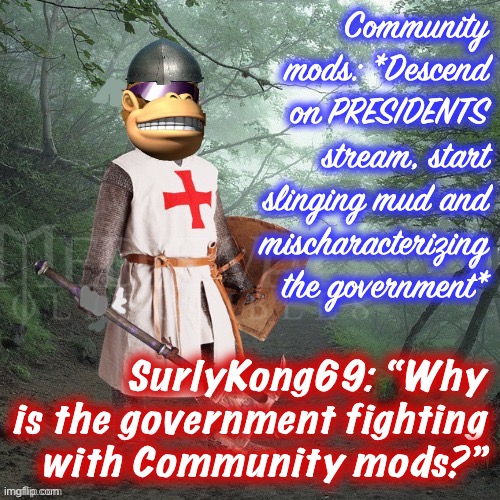 Bad Luck SurlyKong | Community mods: *Descend on PRESIDENTS stream, start slinging mud and mischaracterizing the government*; SurlyKong69: “Why is the government fighting with Community mods?” | image tagged in crusader kong,bad luck surlykong,community mods,imgflip_presidents,meanwhile on imgflip,things that make you go hmmm | made w/ Imgflip meme maker