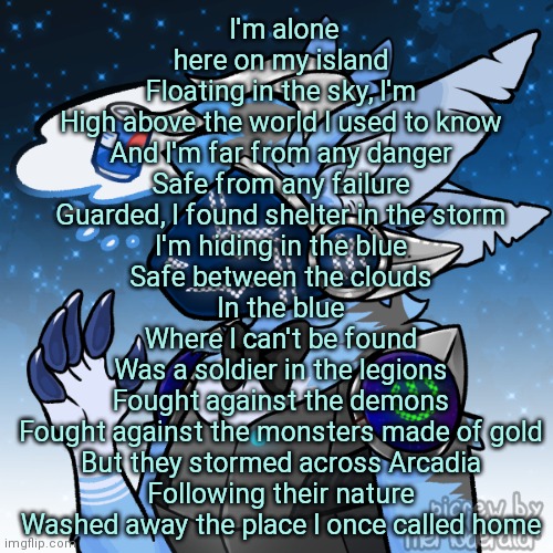 Guess the song | I'm alone here on my island
Floating in the sky, I'm
High above the world I used to know
And I'm far from any danger
Safe from any failure
Guarded, I found shelter in the storm
I'm hiding in the blue
Safe between the clouds
In the blue
Where I can't be found
Was a soldier in the legions
Fought against the demons
Fought against the monsters made of gold
But they stormed across Arcadia
Following their nature
Washed away the place I once called home | image tagged in elias the protogen | made w/ Imgflip meme maker