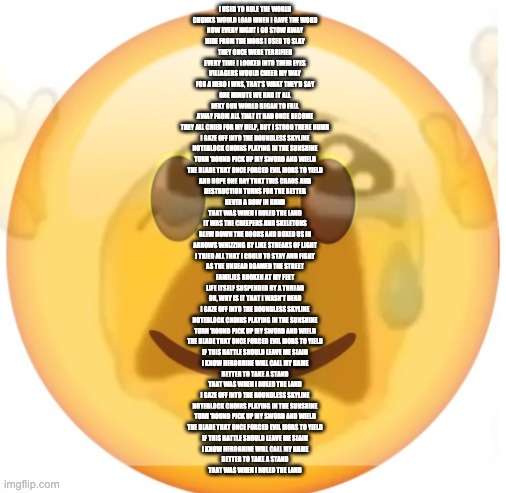 happy emoji on the outside, but crying on the inside | I USED TO RULE THE WORLD
CHUNKS WOULD LOAD WHEN I GAVE THE WORD
NOW EVERY NIGHT I GO STOW AWAY
HIDE FROM THE MOBS I USED TO SLAY
THEY ONCE WERE TERRIFIED
EVERY TIME I LOOKED INTO THEIR EYES
VILLAGERS WOULD CHEER MY WAY
FOR A HERO I WAS, THAT'S WHAT THEY'D SAY
ONE MINUTE WE HAD IT ALL
NEXT OUR WORLD BEGAN TO FALL
AWAY FROM ALL THAT IT HAD ONCE BECOME
THEY ALL CRIED FOR MY HELP, BUT I STOOD THERE NUMB
I GAZE OFF INTO THE BOUNDLESS SKYLINE
NOTEBLOCK CHOIRS PLAYING IN THE SUNSHINE
TURN 'ROUND PICK UP MY SWORD AND WIELD
THE BLADE THAT ONCE FORCED EVIL MOBS TO YIELD
AND HOPE ONE DAY THAT THIS CHAOS AND
DESTRUCTION TURNS FOR THE BETTER
NEVER A BOW IN HAND
THAT WAS WHEN I RULED THE LAND
IT WAS THE CREEPERS AND SKELETONS
BLEW DOWN THE DOORS AND BOXED US IN
ARROWS WHIZZING BY LIKE STREAKS OF LIGHT
I TRIED ALL THAT I COULD TO STAY AND FIGHT
AS THE UNDEAD ROAMED THE STREET
FAMILIES BROKEN AT MY FEET
LIFE ITSELF SUSPENDED BY A THREAD
OH, WHY IS IT THAT I WASN'T DEAD
I GAZE OFF INTO THE BOUNDLESS SKYLINE
NOTEBLOCK CHOIRS PLAYING IN THE SUNSHINE
TURN 'ROUND PICK UP MY SWORD AND WIELD
THE BLADE THAT ONCE FORCED EVIL MOBS TO YIELD
IF THIS BATTLE SHOULD LEAVE ME SLAIN
I KNOW HEROBRINE WILL CALL MY NAME
BETTER TO TAKE A STAND
THAT WAS WHEN I RULED THE LAND
I GAZE OFF INTO THE BOUNDLESS SKYLINE
NOTEBLOCK CHOIRS PLAYING IN THE SUNSHINE
TURN 'ROUND PICK UP MY SWORD AND WIELD
THE BLADE THAT ONCE FORCED EVIL MOBS TO YIELD
IF THIS BATTLE SHOULD LEAVE ME SLAIN
I KNOW HEROBRINE WILL CALL MY NAME
BETTER TO TAKE A STAND
THAT WAS WHEN I RULED THE LAND | image tagged in happy emoji on the outside but crying on the inside | made w/ Imgflip meme maker