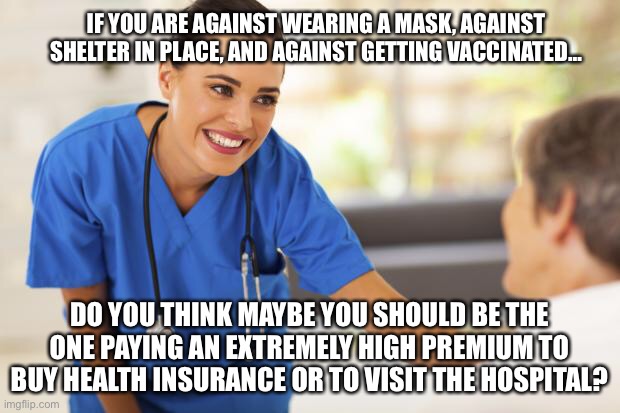 Maybe you should be paying for your choices | IF YOU ARE AGAINST WEARING A MASK, AGAINST SHELTER IN PLACE, AND AGAINST GETTING VACCINATED…; DO YOU THINK MAYBE YOU SHOULD BE THE ONE PAYING AN EXTREMELY HIGH PREMIUM TO BUY HEALTH INSURANCE OR TO VISIT THE HOSPITAL? | image tagged in nurse,vaccine | made w/ Imgflip meme maker
